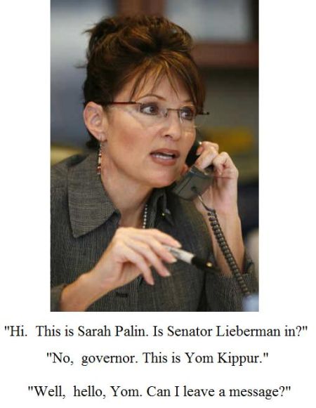 Hi. This is Sarah Palin. Is Senator Lieberman in? - No,  governor. This is Yom Kippur. - Well,  hello, Yom. Can I leave a message?